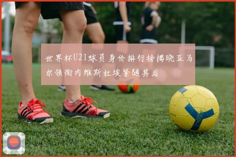 世界杯U21球员身价排行榜揭晓亚马尔领衔内维斯杜埃紧随其后