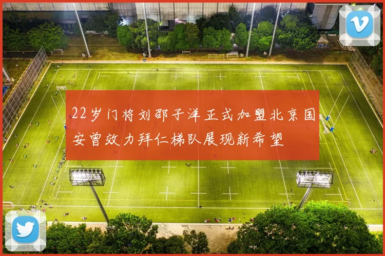 22岁门将刘邵子洋正式加盟北京国安曾效力拜仁梯队展现新希望