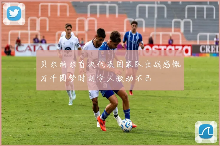 贝尔纳尔首次代表国家队出战感慨万千圆梦时刻令人激动不已