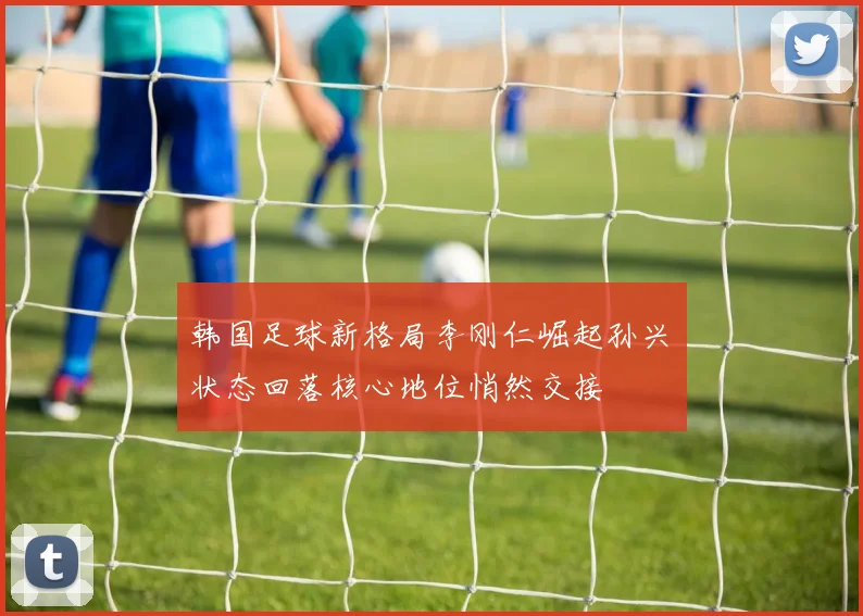韩国足球新格局李刚仁崛起孙兴慜状态回落核心地位悄然交接