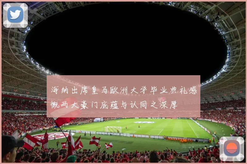 海纳出席皇马欧洲大学毕业典礼感慨两大豪门底蕴与认同之深厚