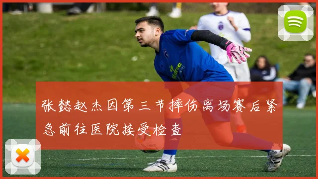 张懿赵杰因第三节摔伤离场赛后紧急前往医院接受检查