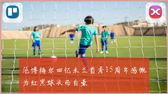 范博梅尔回忆米兰首秀15周年感慨为红黑球衣而自豪