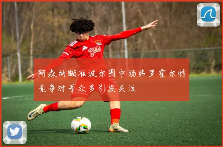 阿森纳瞄准波尔图中场弗罗霍尔特竞争对手众多引发关注