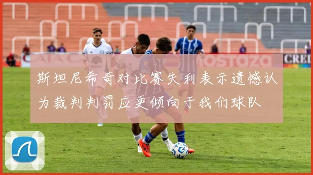 斯坦尼希奇对比赛失利表示遗憾认为裁判判罚应更倾向于我们球队