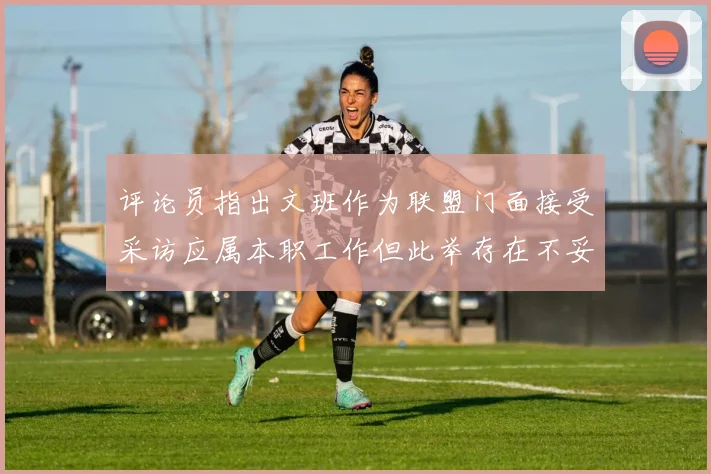 评论员指出文班作为联盟门面接受采访应属本职工作但此举存在不妥之处