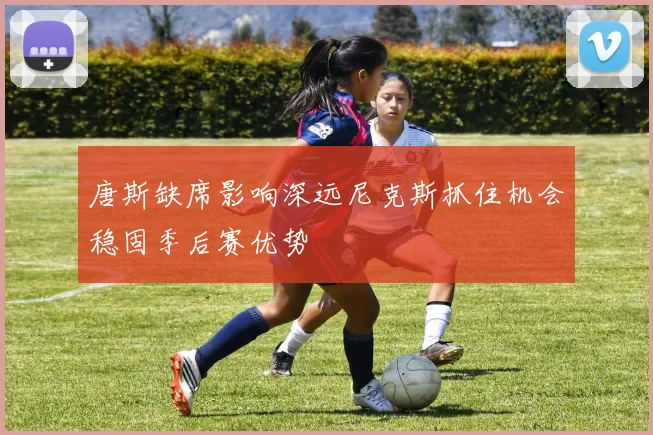 唐斯缺席影响深远尼克斯抓住机会稳固季后赛优势
