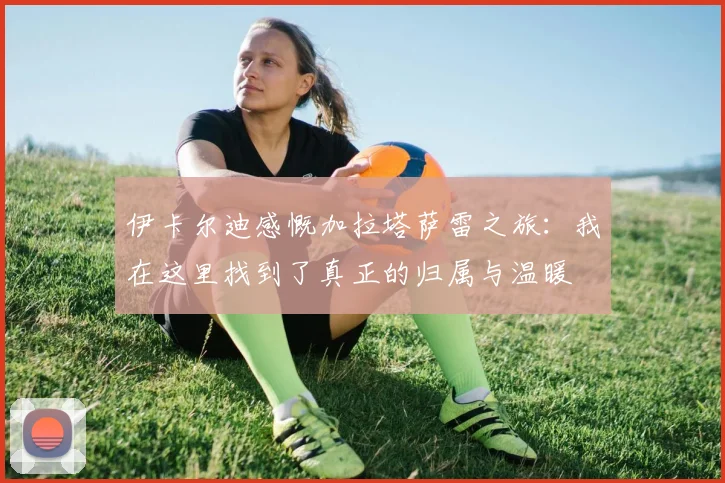 伊卡尔迪感慨加拉塔萨雷之旅：我在这里找到了真正的归属与温暖