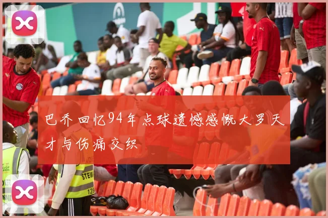 巴乔回忆94年点球遗憾感慨大罗天才与伤痛交织