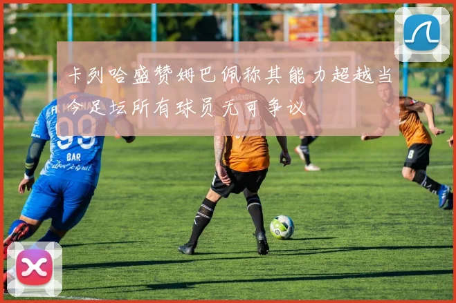 卡列哈盛赞姆巴佩称其能力超越当今足坛所有球员无可争议