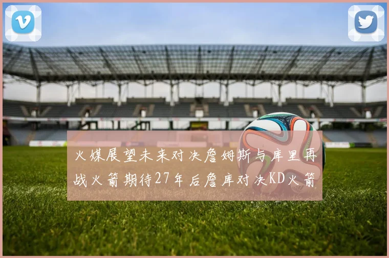 火媒展望未来对决詹姆斯与库里再战火箭期待27年后詹库对决KD火箭