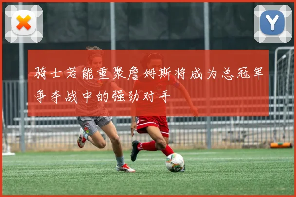骑士若能重聚詹姆斯将成为总冠军争夺战中的强劲对手